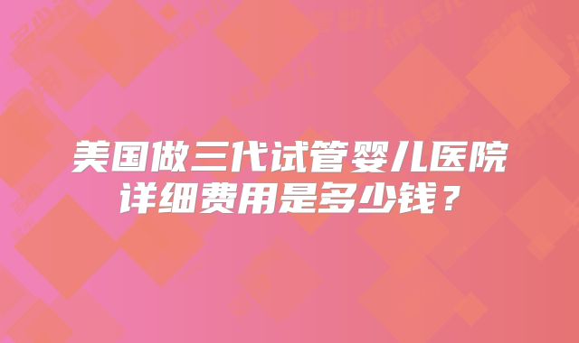 美国做三代试管婴儿医院详细费用是多少钱？