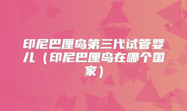 印尼巴厘岛第三代试管婴儿（印尼巴厘岛在哪个国家）