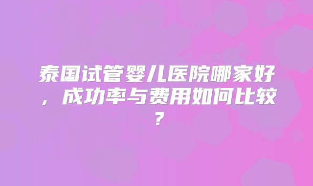 泰国试管婴儿医院哪家好，成功率与费用如何比较？