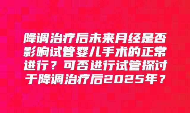 降调治疗后未来月经是否影响试管婴儿手术的正常进行？可否进行试管探讨于降调治疗后2025年？