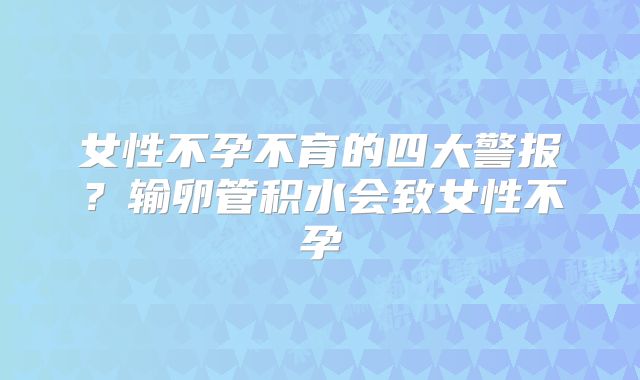 女性不孕不育的四大警报？输卵管积水会致女性不孕