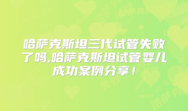 哈萨克斯坦三代试管失败了吗,哈萨克斯坦试管婴儿成功案例分享！