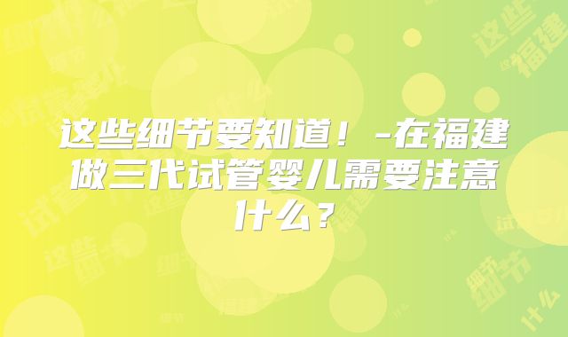 这些细节要知道！-在福建做三代试管婴儿需要注意什么？