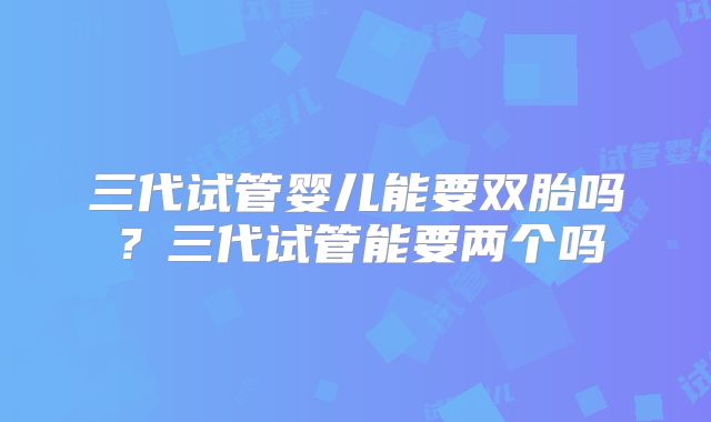 三代试管婴儿能要双胎吗？三代试管能要两个吗
