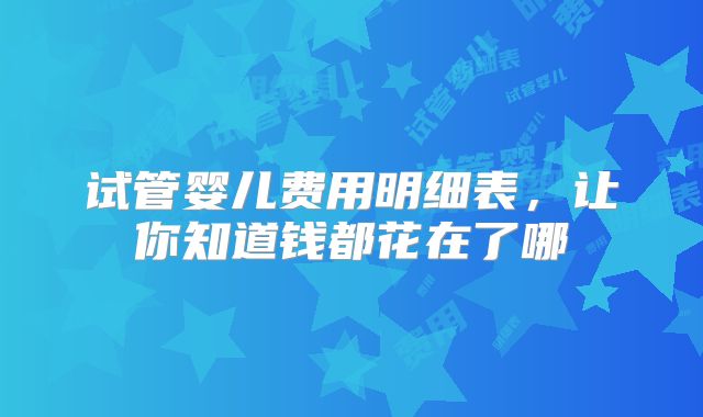 试管婴儿费用明细表，让你知道钱都花在了哪