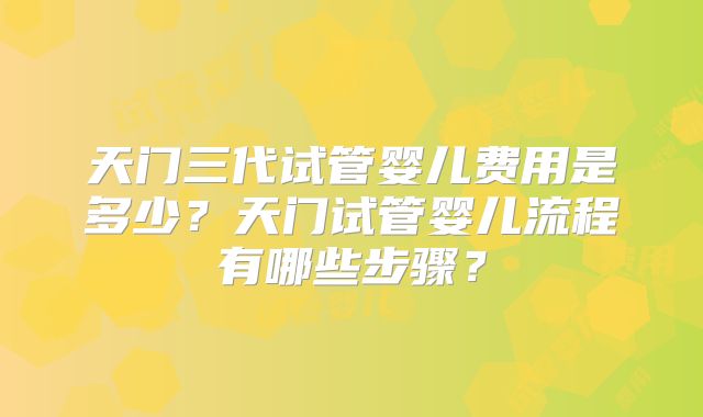 天门三代试管婴儿费用是多少？天门试管婴儿流程有哪些步骤？