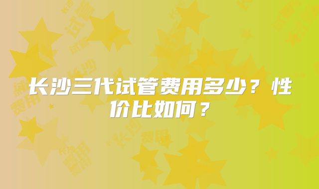 长沙三代试管费用多少？性价比如何？
