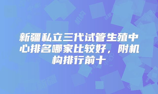 新疆私立三代试管生殖中心排名哪家比较好,附机构排行前十