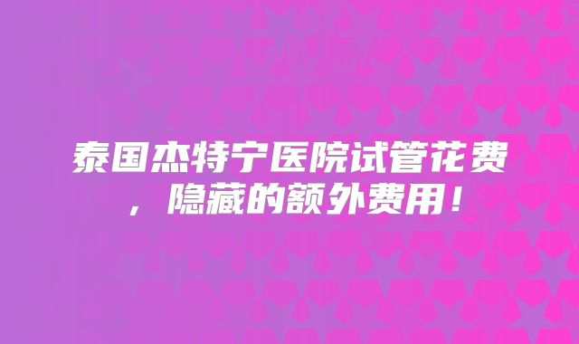 泰国杰特宁医院试管花费，隐藏的额外费用！