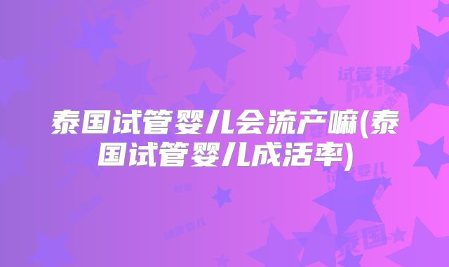 泰国试管婴儿会流产嘛(泰国试管婴儿成活率)