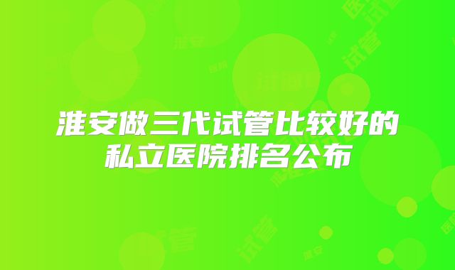 淮安做三代试管比较好的私立医院排名公布
