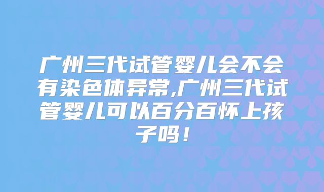 广州三代试管婴儿会不会有染色体异常,广州三代试管婴儿可以百分百怀上孩子吗！