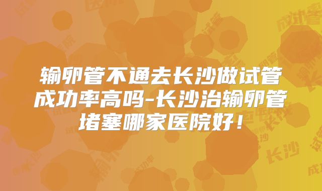 输卵管不通去长沙做试管成功率高吗-长沙治输卵管堵塞哪家医院好！