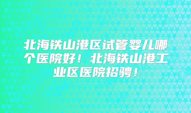 北海铁山港区试管婴儿哪个医院好！北海铁山港工业区医院招骋！