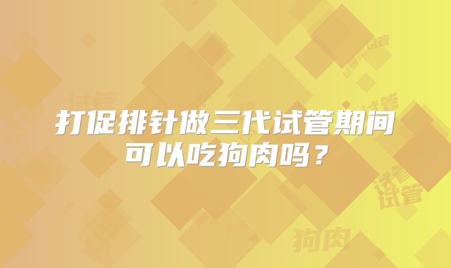 打促排针做三代试管期间可以吃狗肉吗？