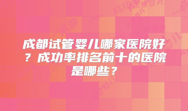 成都试管婴儿哪家医院好？成功率排名前十的医院是哪些？
