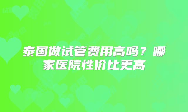 泰国做试管费用高吗？哪家医院性价比更高