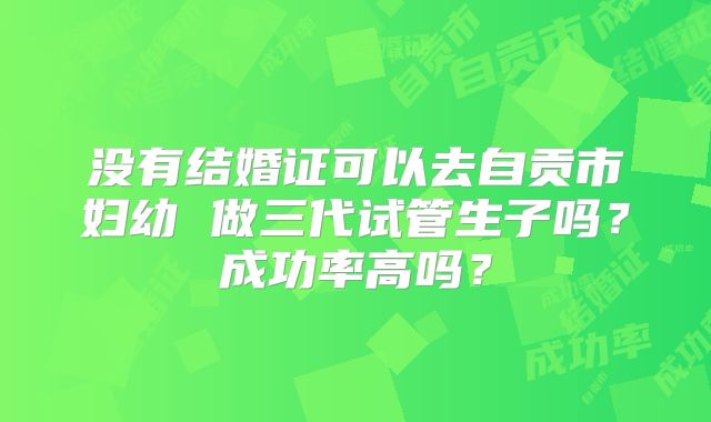 没有结婚证可以去自贡市妇幼 做三代试管生子吗？成功率高吗？