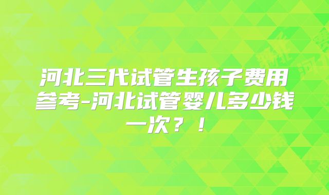 河北三代试管生孩子费用参考-河北试管婴儿多少钱一次？！