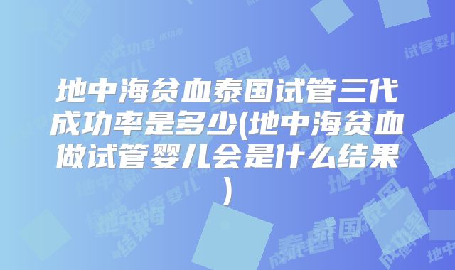 地中海贫血泰国试管三代成功率是多少(地中海贫血做试管婴儿会是什么结果)