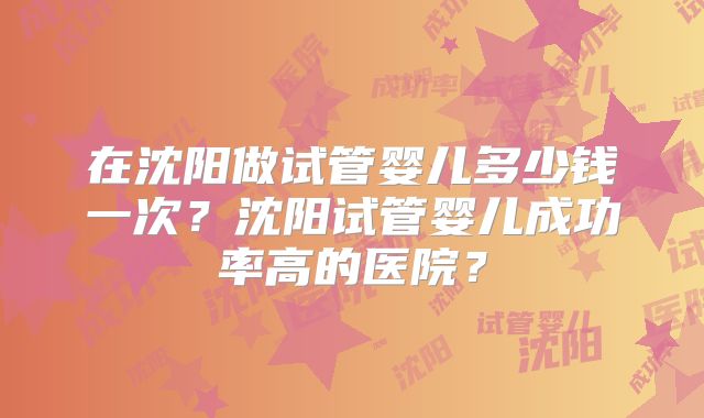 在沈阳做试管婴儿多少钱一次?沈阳试管婴儿成功率高的医院?