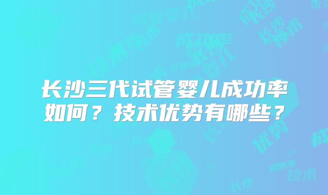 长沙三代试管婴儿成功率如何？技术优势有哪些？