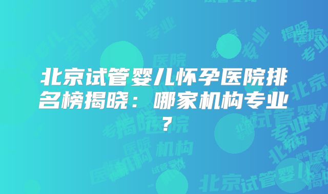 北京试管婴儿怀孕医院排名榜揭晓：哪家机构专业？