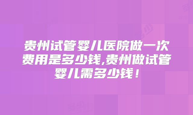 贵州试管婴儿医院做一次费用是多少钱,贵州做试管婴儿需多少钱！
