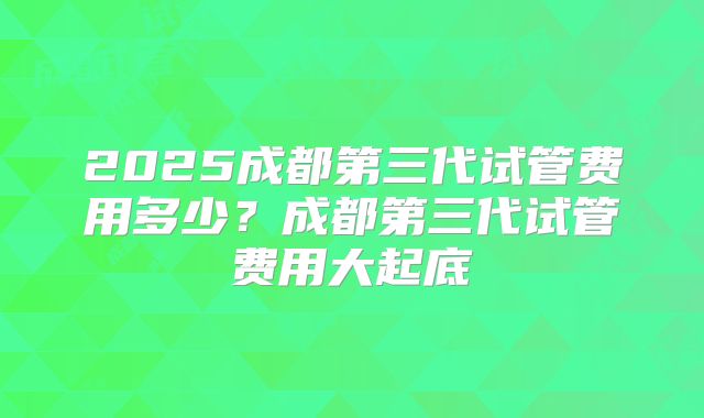 2025成都第三代试管费用多少？成都第三代试管费用大起底