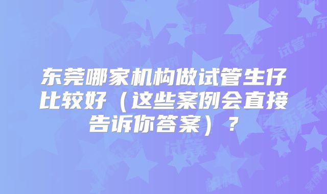 东莞哪家机构做试管生仔比较好（这些案例会直接告诉你答案）？