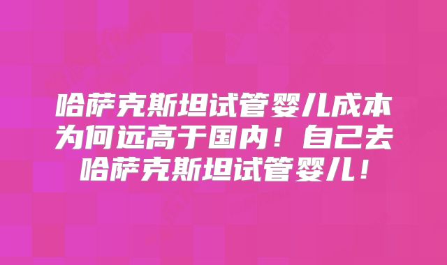 哈萨克斯坦试管婴儿成本为何远高于国内！自己去哈萨克斯坦试管婴儿！