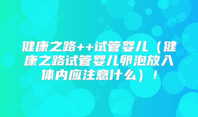 健康之路++试管婴儿(健康之路试管婴儿卵泡放入体内应注意什么)!