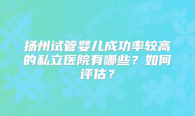 扬州试管婴儿成功率较高的私立医院有哪些?如何评估?