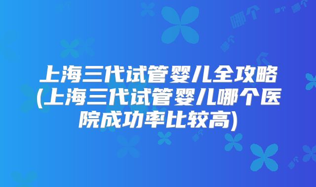 上海三代试管婴儿全攻略(上海三代试管婴儿哪个医院成功率比较高)