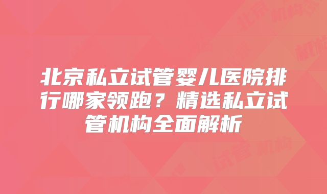 北京私立试管婴儿医院排行哪家领跑？精选私立试管机构全面解析