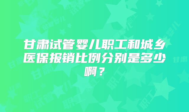 甘肃试管婴儿职工和城乡医保报销比例分别是多少啊？