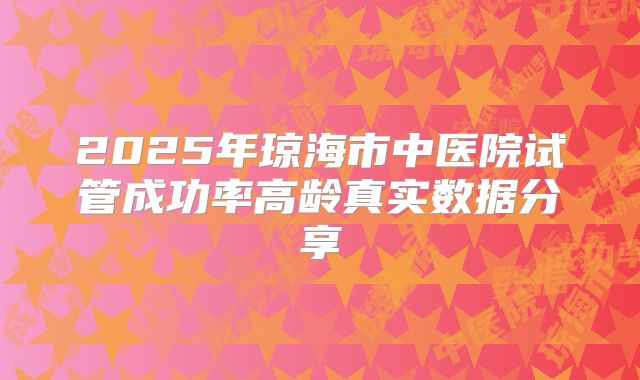 2025年琼海市中医院试管成功率高龄真实数据分享