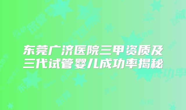 东莞广济医院三甲资质及三代试管婴儿成功率揭秘