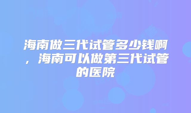 海南做三代试管多少钱啊，海南可以做第三代试管的医院