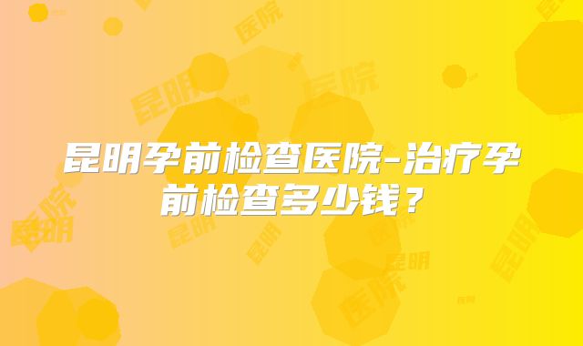 昆明孕前检查医院-治疗孕前检查多少钱?