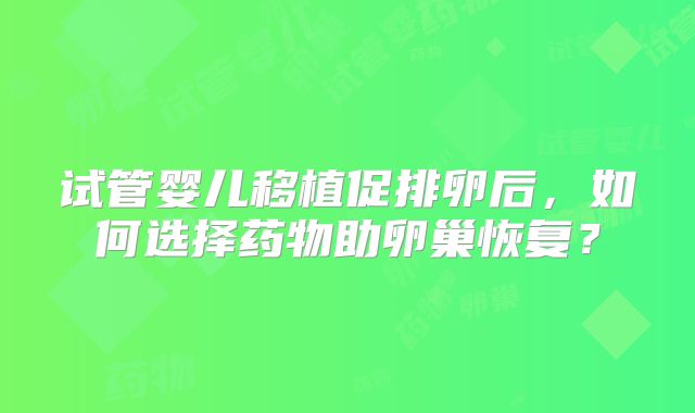 试管婴儿移植促排卵后，如何选择药物助卵巢恢复？