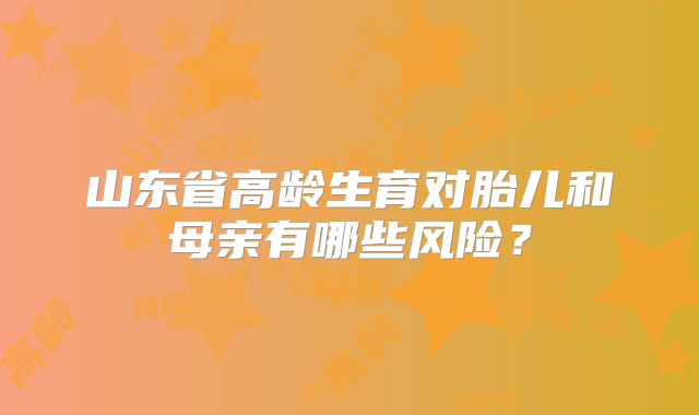 山东省高龄生育对胎儿和母亲有哪些风险？