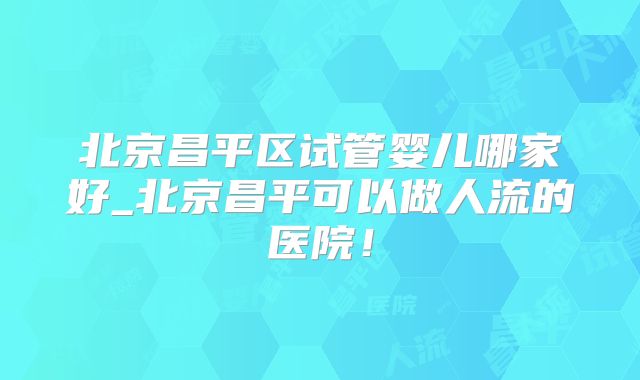 北京昌平区试管婴儿哪家好_北京昌平可以做人流的医院！