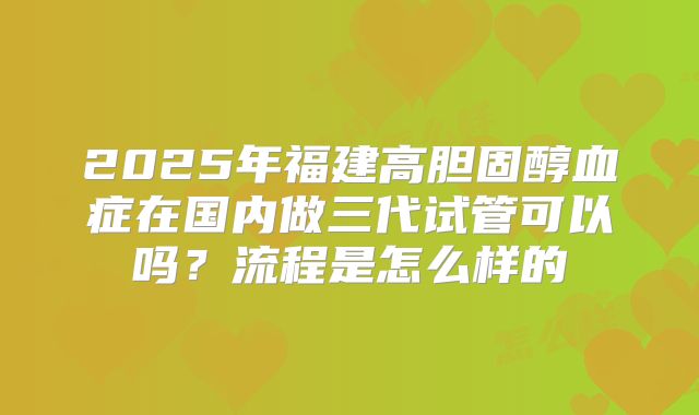 2025年福建高胆固醇血症在国内做三代试管可以吗？流程是怎么样的