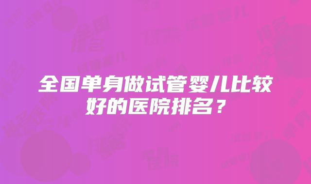 全国单身做试管婴儿比较好的医院排名?
