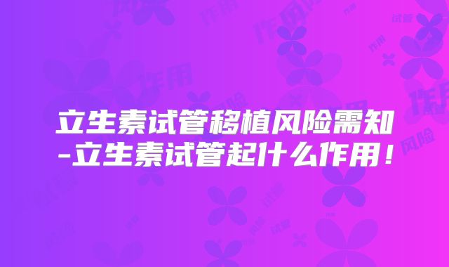 立生素试管移植风险需知-立生素试管起什么作用！