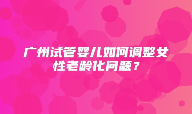 广州试管婴儿如何调整女性老龄化问题？