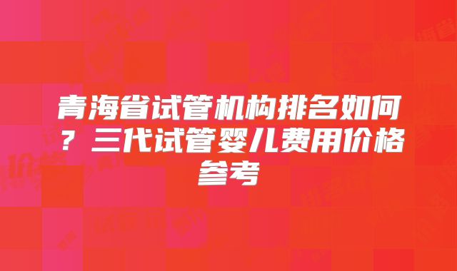 青海省试管机构排名如何？三代试管婴儿费用价格参考