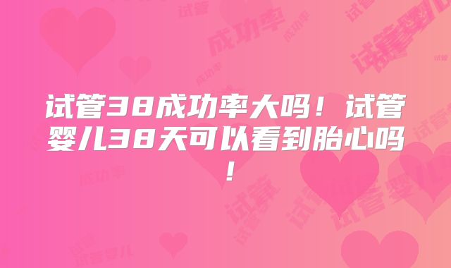 试管38成功率大吗！试管婴儿38天可以看到胎心吗！