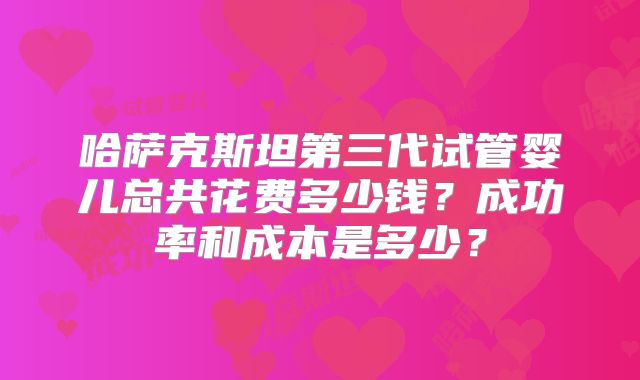 哈萨克斯坦第三代试管婴儿总共花费多少钱？成功率和成本是多少？